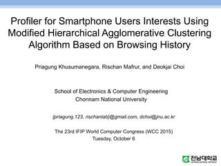 Profiler for Smartphone Users Interests Using
Modified Hierarchical Agglomerative Clustering
Algorithm Based on Browsing History
Priagung Khusumanegara, Rischan Mafrur, and Deokjai Choi
School of Electronics & Computer Engineering
Chonnam National University
{priagung.123, rischanlab}@gmail.com, dchoi@jnu.ac.kr
The 23rd IFIP World Computer Congress (WCC 2015)
Tuesday, October 6
 
