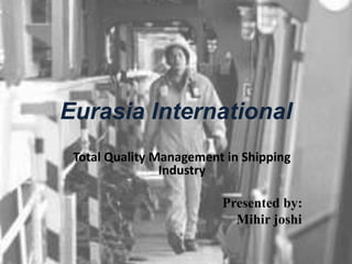 Eurasia International
Total Quality Management in Shipping
Industry
Presented by:
Mihir joshi
 
