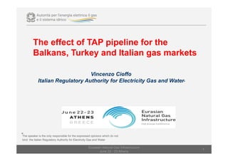 The effect of TAP pipeline for the
Balkans, Turkey and Italian gas markets
Vincenzo Cioffo
Italian Regulatory Authority for Electricity Gas and Water͌
Eurasian Natural Gas Infrastructure
June 22 - 23 Athens
1
͌The speaker is the only responsible for the expressed opinions which do not
bind the Italian Regulatory Authority for Electricity Gas and Water
 
