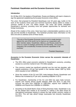 Factsheet: Kazakhstan and the Eurasian Economic Union
Introduction
On 29 May 2014, the leaders of Kazakhstan, Russia and Belarus will meet in Astana to
sign the agreement establishing the Eurasian Economic Union (EEU).
The union, first proposed by President Nazarbayev over 20 years ago, builds on the
work of the Customs Union (CU) and Common Economic Space (CES) to create a
common market of over 170 million people. The union will further strengthen
Kazakhstan’s economy, providing more and greater opportunities for domestic and
foreign businesses.
Ahead of the creation of the union, there have been understandable questions over its
role and the benefits to Kazakhstan. This factsheet provides basic information on the
EEU and aims to address some of these issues.
Accession to the Eurasian Economic Union serves the economic interests of
Kazakhstan
 The EEU offers great economic potential to Kazakhstan’s economy, providing
access to a common market of over 170 million people.
 This common market has significant potential over the next two decades, with
experts predicting a 25 per cent growth in the member states’ GDP by 2030,
which equates to over US$600bn.
 Since the creation of the CU and CES, trade between Russia, Kazakhstan and
Belarus has increased by 47 per cent, exceeding US$24bn in 2013.
 For Kazakhstan, membership of the CU and CES has seen trade turnover,
exports and imports almost double between 2009 and 2013. In that time,
turnover has gone from US$72bn to US$133bn, exports from US$43bn to
US$83bn and imports from US$28bn to US$49bn.
 According to the World Bank’s Ease of Doing Business Index, Kazakhstan is by
far the easiest EEU market to do business in, making it the ideal choice for
international businesses looking to access the high growth common market of
the EEU. This will help attract foreign businesses and diversify Kazakhstan
economy.
“The aim of the Eurasian Economic Union is not to create barriers
against the rest of the world, but to improve our cooperation with
other member states. Kazakhstan, Belarus, and Russia create the
Union in a spirit of strategic partnership and friendship. The economic
integration will considerably increase economic capabilities of all
countries”
President Nazarbayev
 