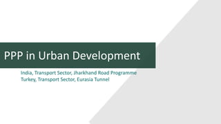 PPP in Urban Development
India, Transport Sector, Jharkhand Road Programme
Turkey, Transport Sector, Eurasia Tunnel
 