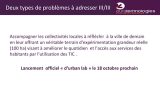 Deux types de problèmes à adresser III/III



 Accompagner les collectivités locales à réfléchir à la ville de demain
 en leur offrant un véritable terrain d’expérimentation grandeur réelle
 (100 ha) visant à améliorer le quotidien et l’accès aux services des
 habitants par l’utilisation des TIC .

      Lancement officiel « d’urban lab » le 18 octobre prochain
 