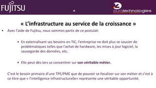 +

            « L’infrastructure au service de la croissance »
•   Avec l’aide de Fujitsu, nous sommes partis de ce postulat:

          • En externalisant ses besoins en TIC, l'entreprise ne doit plus se soucier de
            problématiques telles que l'achat de hardware, les mises à jour logiciel, la
            sauvegarde des données, etc..

          • Elle peut dès lors se concentrer sur son véritable métier.

    C’est le besoin primaire d’une TPE/PME que de pouvoir se focaliser sur son métier et c’est à
    ce titre que « l’intelligence infrastructurelle» représente une véritable opportunité.
 