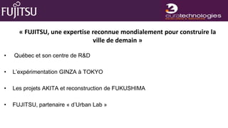 « FUJITSU, une expertise reconnue mondialement pour construire la
                               ville de demain »

•   Québec et son centre de R&D

•   L’expérimentation GINZA à TOKYO

•   Les projets AKITA et reconstruction de FUKUSHIMA

•   FUJITSU, partenaire « d’Urban Lab »
 