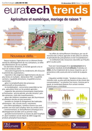 Depuis toujours, l'agriculture est un élément fonda‐
mental du développement de nos civilisations, le reflet
des (R)évolutions de nos sociétés.
Ces dernières décennies, le monde agricole a du re‐
lever de nombreux défis:
‐ nécessité d'augmenter les rendements afin d'assurer
la pérénité des exploitations ;
‐ répondre à des exigences réglementaires de plus en
plus fortes et multiples : déclaration PAC1, traçabilité
sanitaire, traçabilité alimentaire, traçabilité environ‐
nementale ;
‐ gérer la complexification des processus
administratifs et de production ;
‐ la mondialisation : concurrence exacerbée sur les
prix, spéculation forte sur les produits agricoles ;
‐ supporter des pressions économiques importantes
et fluctuantes : prix du pétrole, prix des intrants2, prix
des semences, coûts des investissements ;
‐ gérer des relations complexes avec des fournisseurs
et acheteurs de plus en plus puissants ;
‐ prendre en compte le changement des habitudes
alimentaires : bio, circuits courts, nutriments.
Loin d'être épisodiques, nombres d'entre eux vont
prendre une tout autre ampleur dans les années venir!
L'environnement, le réchauffement climatique et le
développement durable sont au premier rang :
‐ grenelle Environnement au travers du plan Ecophyto
II3, dont l'ambition est de réduit de 50% l'usage des
produits phytopharmaceutiques ;
‐ les effets du réchauffement climatique, par une di‐
minution des surfaces agricoles et des aléas en volume
et périodicité des précipitations et de l’ensoleillement ;
‐ la raréfactions des ressources naturelles qu'il faudra
gérer au plus juste.
Tout ceci s'accompagne d'un accroissement de la
population mondiale de 2 à 3 milliards d'individus en
2050, et d'un triplement de la classe moyenne, qui re‐
présentera à elle‐seule près de la moitié de la popula‐
tion.
L'équation semble triviale : "produire mieux, plus, à
moindre coût, au plus prêt des besoins et des envies des
consommateurs". La solution l'est moins. Comme par le
passé, le numérique dispose d'un certain nombre
d'atouts pour y contribuer.
15 décembre 2015 Édition 1 Numéro 7
euratech trends
Nouveaux défis ...
1 ‐ Politique Agricole Commune, www.pac2015.fr/ .
2 ‐ Produits apportés aux terres et aux cultures (les engrais, les amende‐
ments, les produits phytosanitaires, les activateurs ou retardateurs de crois‐
sance, les semences.
3 ‐ Plan Euphyto II, http://goo.gl/26wKYM .
EuraTechnologies +(33) 320 191 855
1,7% du PIB
1er pays exportateur de
l'agroalimentaire dans l'UE
581 000 chefs d’exploitation
471 000 élèves, étudiants et
apprentis
Agriculture et numérique, mariage de raison ?
12% du PIB
1er région exportatrice de
l'agroalimentaire
16 870 chefs d’exploitation
11 080 élèves, étudiants et
apprentis
 