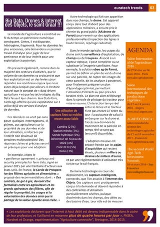 Le monde de l’agriculture a constitué au
fil du temps un patrimoine numérique
conséquent. Certes, il est disparate,
hétérogène, fragmenté. Pour les données les
plus anciennes, cela demandera un premier
travail d’analyse pour juger de leur
pertinence et de leur intérêt pour une
exploitation à posteriori.
On pressent également, comme dans la
majorité des secteurs d’activités, que le
volume de ces données va croissant et que
leur exploitation est un des leviers pour
répondre aux nombreux enjeux que nous
avons déjà évoqués par ailleurs. Il est donc
naturel que le concept de « data‐driven
agriculture » et que les technologies du Big
Data fassent leur chemin. Aux Etats‐Unis,
FarmLogs affirme qu’une exploitation sur 3
utilise déjà ses services d’analyse
de données.
Ces dernières ne vont pas sans
poser quelques interrogations, lé‐
gitimes, aux agriculteurs sur la
propriété de ces données et de
leur utilisation, renforcées par
l’intérêt non dissimulé de
certaines multinationales! Des
réponses claires et précises seront
un prérequis pour une adoption.
En exemple, citons le
« gentleman agreement », privacy and
security principles for farm data, signé en
janvier 2015 par une trentaine d’acteurs aux
Etats‐Unis. En France, le Cercle de Prospect‐
ive des filières agricoles et alimentaires a
proposé des recommandations dont : « Des
contrats, de gré à gré, devront être
formalisés entre les agriculteurs et les
grands opérateurs des filières, afin de
réguler la propriété, les usages et la
valorisation des données ainsi que le
partage de la valeur ajoutée ainsi créée. »
Autre technologie qui fait son apparition
dans nos champs, le drone. Cet appareil
conçu dans tout d'abord pour des
applications militaires, a ensuite pris le
chemin du grand public (AR.drone de
Parrot) pour revenir sur des applications
professionnelles (inspection des lignes à
haute tension, repérage cadastral).
Dans le monde agricole, les usages du
drone sont la surveillance d’exploitation, de
champs ou de troupeau. Associé à un
capteur optique, il peut compléter ou se
substituer à l’imagerie satellitaire. Pour
exemple, la solution ebee ag de Parrot,
permet de définir un plan de vol du drone
sur une parcelle, de capter des images de
cette parcelle, de les analyser à posteriori,
pour finalement préparer un plan
d’épandage optimisé, permettant
l’utilisation d’intrants au plus près des
besoins réels. Ce plan est alors téléchargé
dans la console de pilotage du tracteur pour
mise en œuvre. L’interaction temps réel
entre le drone et le tracteur
n’est pas encore à l’ordre du
jour : la puissance de calcul à
embarquer sur le drone et
l’accès aux données de
traitement de la parcelle en
temps réel se sont pas
(encore!) disponibles.
L’adoption massive est
encore freinée par les coûts
d’acquisition qui restent
élevés, plusieurs milliers ou
dizaines de milliers d’euros,
et par une réglementation d’utilisation très
stricte sur le sol français.
Dernière technologie en cours de
déploiement, les capteurs intelligents,
connectés, que l’on associe à l’Internet des
Objets. Ces capteurs sont pratiquement
conçus à la demande et doivent répondre à
des contraintes d’utilisation
particulièrement sévères, puisque
disséminés dans les champs, des stèles ou
des bassins d’eau. Leur rôle est de mesurer
AGENDA
Salon Internation-
al de l'agriculture
2016 :
du 27 février au 06
mars 2016 - Paris
www.salon-agriculture.com
Salon
international des
techniques de
productions
végétales :
du 12 au 14 janvier
2016 - Angers
www.sival-angers.com
AGRITECHNICA :
salon mondial du
secteur des
technologies agricoles
du 12 au 18 novembre
2017 - Hannovre
www.agritechnica.com
The second World
Agri-Tech
Investment
Summit :
16 et mars 2016 - San
Franscico
www.worldagritechusa.com
Big Data, Drones & Internet
des Objets, le saint Graal !!!
03euratech trends
« Les exploitants déclarent que l'Internet à haut débit est devenu indispensable dans le cadre
de leur profession, et l'utilisent en moyenne plus de quatre heures par jour », FNSEA,
Nordnet et Orange, expérimentation "Agriculture connectée", Bretagne, 2014‐2015 .
Une utilisation de
capteurs fixes ou mobiles
encore assez faible
Caméra (27%)
Station météo (7%),
Sonde hydrique (5%),
Détecteur de niveau de
stock (4%)
Puce RFID (5%)
Bolus (3%)
 