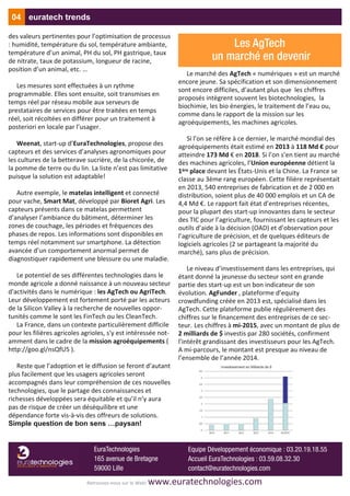 des valeurs pertinentes pour l’optimisation de processus
: humidité, température du sol, température ambiante,
température d’un animal, PH du sol, PH gastrique, taux
de nitrate, taux de potassium, longueur de racine,
position d’un animal, etc. …
Les mesures sont effectuées à un rythme
programmable. Elles sont ensuite, soit transmises en
temps réel par réseau mobile aux serveurs de
prestataires de services pour être traitées en temps
réel, soit récoltées en différer pour un traitement à
posteriori en locale par l’usager.
Weenat, start‐up d’EuraTechnologies, propose des
capteurs et des services d’analyses agronomiques pour
les cultures de la betterave sucrière, de la chicorée, de
la pomme de terre ou du lin. La liste n’est pas limitative
puisque la solution est adaptable!
Autre exemple, le matelas intelligent et connecté
pour vache, Smart Mat, développé par Bioret Agri. Les
capteurs présents dans ce matelas permettent
d’analyser l’ambiance du bâtiment, déterminer les
zones de couchage, les périodes et fréquences des
phases de repos. Les informations sont disponibles en
temps réel notamment sur smartphone. La détection
avancée d’un comportement anormal permet de
diagnostiquer rapidement une blessure ou une maladie.
Le potentiel de ses différentes technologies dans le
monde agricole a donné naissance à un nouveau secteur
d'activités dans le numérique : les AgTech ou AgriTech.
Leur développement est fortement porté par les acteurs
de la Silicon Valley à la recherche de nouvelles oppor‐
tunités comme le sont les FinTech ou les CleanTech.
La France, dans un contexte particulièrement difficile
pour les filières agricoles agrioles, s'y est intéressée not‐
amment dans le cadre de la mission agroéquipements (
http://goo.gl/nsQfU5 ).
Reste que l’adoption et le diffusion se feront d’autant
plus facilement que les usagers agricoles seront
accompagnés dans leur compréhension de ces nouvelles
technologies, que le partage des connaissances et
richesses développées sera équitable et qu’il n’y aura
pas de risque de créer un déséquilibre et une
dépendance forte vis‐à‐vis des offreurs de solutions.
Simple question de bon sens …paysan!
Le marché des AgTech « numériques » est un marché
encore jeune. Sa spécification et son dimensionnement
sont encore difficiles, d’autant plus que les chiffres
proposés intègrent souvent les biotechnologies, la
biochimie, les bio énergies, le traitement de l’eau ou,
comme dans le rapport de la mission sur les
agroéquipements, les machines agricoles.
Si l’on se réfère à ce dernier, le marché mondial des
agroéquipements était estimé en 2013 à 118 Md € pour
atteindre 173 Md € en 2018. Si l’on s’en tient au marché
des machines agricoles, l’Union européenne détient la
1ère place devant les États‐Unis et la Chine. La France se
classe au 3ème rang européen. Cette filière représentait
en 2013, 540 entreprises de fabrication et de 2 000 en
distribution, soient plus de 40 000 emplois et un CA de
4,4 Md €. Le rapport fait état d’entreprises récentes,
pour la plupart des start‐up innovantes dans le secteur
des TIC pour l’agriculture, fournissant les capteurs et les
outils d’aide à la décision (OAD) et d’observation pour
l’agriculture de précision, et de quelques éditeurs de
logiciels agricoles (2 se partageant la majorité du
marché), sans plus de précision.
Le niveau d’investissement dans les entreprises, qui
étant donné la jeunesse du secteur sont en grande
partie des start‐up est un bon indicateur de son
évolution. AgFunder , plateforme d’equity
crowdfunding créée en 2013 est, spécialisé dans les
AgTech. Cette plateforme publie régulièrement des
chiffres sur le financement des entreprises de ce sec‐
teur. Les chiffres à mi‐2015, avec un montant de plus de
2 milliards de $ investis par 280 sociétés, confirment
l’intérêt grandissant des investisseurs pour les AgTech.
A mi‐parcours, le montant est presque au niveau de
l’ensemble de l’année 2014.
04 euratech trends
Retrouvez‐nous sur le Web! www.euratechnologies.com
EuraTechnologies
165 avenue de Bretagne
59000 Lille
Equipe Développement économique : 03.20.19.18.55
Accueil EuraTechnologies : 03.59.08.32.30
contact@euratechnologies.com
Les AgTech
un marché en devenir
 