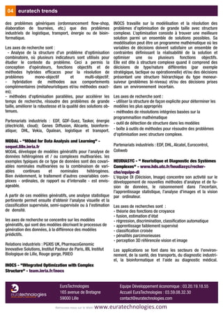 des problèmes génériques (ordonnancement flow-shop,
élaboration de tournées, etc.) que des problèmes
industriels de logistique, transport, énergie ou de bioin-
formatique.
Les axes de recherche sont :
- Analyse de la structure d'un problème d'optimisation
combinatoire, où plusieurs indicateurs sont utilisés pour
étudier le contexte du problème. Ceci a permis la
conception d'opérateurs, fonctions objectifs et de
méthodes hybrides efficaces pour la résolution de
problèmes mono-objectif et multi-objectif;
- hybridation de méthodes aux comportements
complémentaires (métaheuristiques et/ou méthodes exact-
es);
- méthodes d'optimisation parallèles, pour accélérer les
temps de recherche, résoudre des problèmes de grande
taille, améliorer la robustesse et la qualité des solutions ob-
tenues.
Partenariats industriels : EDF, GDF-Suez, Tasker, énergie
(électricité, cloud); Genes Diffusion, Alicante, bioinform-
atique; DHL, Vekia, Opalean, logistique et transport.
MODAL - "MOdel for Data Analysis and Learning" -
sequel.lille.inria.fr
MODAL développe de modèles génératifs pour l'analyse de
données hétérogènes et / ou complexes multivariées. les
exemples typiques de ce type de données sont des covari-
ables nominales multivariées ou la combinaison de vari-
ables continues et nominales hétérogènes.
Bien évidemment, le traitement d'autres covariables com-
plexes - ordinales, de rapport ou d'intervalle - est envis-
ageable.
A partir de ces modèles génératifs, une analyse statistique
pertinente permet ensuite d'obtenir l'analyse visuelle et la
classification supervisée, semi-supervisée ou à l'estimation
de densité.
les axes de recherche se concentre sur les modèles
génératifs, qui sont des modèles décrivant le processus de
génération des données, à la différence des modèles
prédictifs.
Relations industriels : PGXIS UK, PharmacoGenomic
Innovative Solutions, Institut Pasteur de Paris, IBL Institut
Biologique de Lille, Rouge gorge, PIXEO
INOCS - "INtegrated Optimization with Complex
Structure" - team.inria.fr/inocs
INOCS travaille sur la modélisation et la résolution des
problèmes d’optimisation de grande taille avec structure
complexe. L’optimisation consiste à trouver une meilleure
solution parmi un ensemble de solutions possibles. Sa
modélisation peut être un programme mathématique où les
variables de décisions doivent satisfaire un ensemble de
contraintes définissant la réalisabilité de la solution et
optimiser une ou plusieurs fonctions objectifs.
Elle est dite à structure complexe quand il comprend des
décisions de type/nature différentes (par exemple
stratégique, tactique ou opérationnelle) et/ou des décisions
présentant une structure hiérarchique du type meneur-
suiveur (problèmes bi-niveau) et/ou des décisions prises
dans un environnement incertain.
Les axes de recherche sont :
- utiliser la structure de façon explicite pour déterminer les
modèles les plus appropriés
- méthodes de résolutions intégrées basées sur la
programmaition mathématique
- outil de détection de structure dans les modèles
- boîte à outils de méthodes pour résoudre des problèmes
d'optimisation avec structure complexe.
Partenariats industriels : EDF, DHL, Alcatel, Eurocontrol,
Coliweb
HEUDIASYC - " Heuristique et Diagnostic des Systèmes
Complexes" - www.hds.utc.fr/heudiasyc/recher-
che/equipe-di
L'équipe DI (Décision, Image) concentre son activité sur le
développement de nouvelles méthodes d'analyse et de fu-
sion de données, le raisonnement dans l'incertain,
l'apprentissage statistique, l'analyse d'images et la vision
par ordinateur.
Les axes de recherches sont :
- théorie des fonctions de croyance
- fusion, estimation d’état
- régression, discrimination, classification automatique
- apprentissage faiblement supervisé
- classification croisée
- pénalités parcimonieuses
- perception 3D référencée vision et image
Les applications se font dans les secteurs de l'environ-
nement, de la santé, des transports, du diagnostic industri-
el, la bioinformatique et l'aide au diagnostic médical.
04 euratech trends
Retrouvez‐nous sur le Web! www.euratechnologies.com
EuraTechnologies
165 avenue de Bretagne
59000 Lille
Equipe Développement économique : 03.20.19.18.55
Accueil EuraTechnologies : 03.59.08.32.30
contact@euratechnologies.com
 