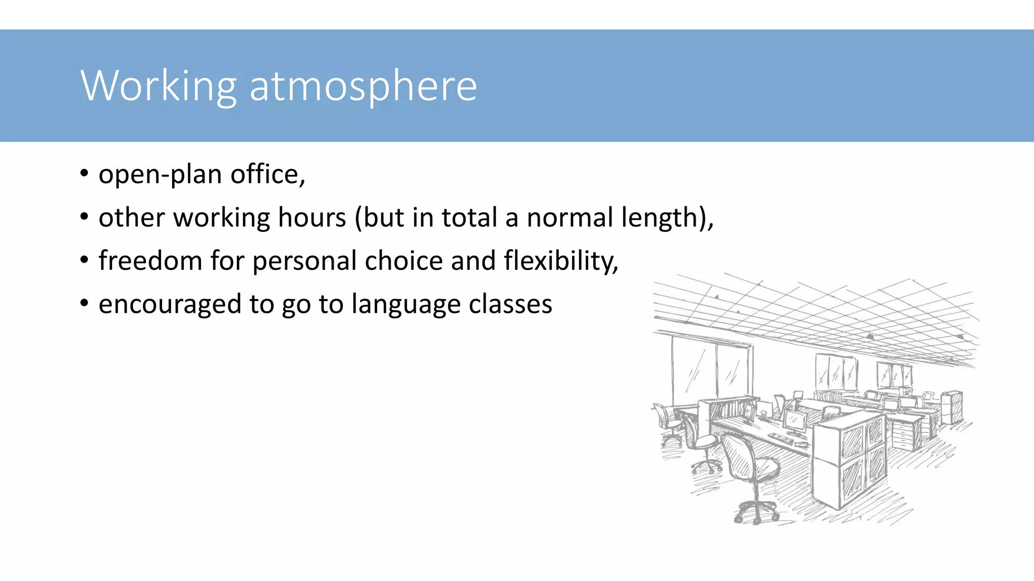 Working atmosphere
• open-plan office,
• other working hours (but in total a normal length),
• freedom for personal choice and flexibility,
• encouraged to go to language classes
14
 