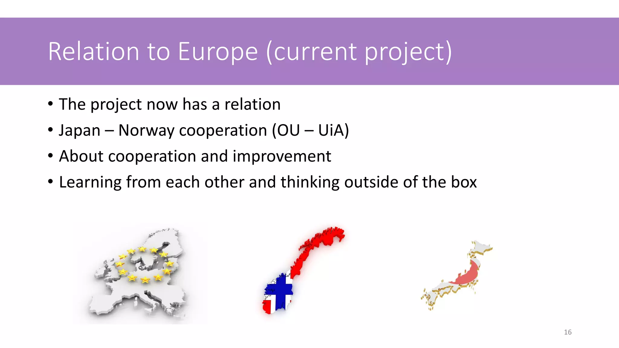 Relation to Europe (current project)
• The project now has a relation
• Japan – Norway cooperation (OU – UiA)
• About cooperation and improvement
• Learning from each other and thinking outside of the box
16
 