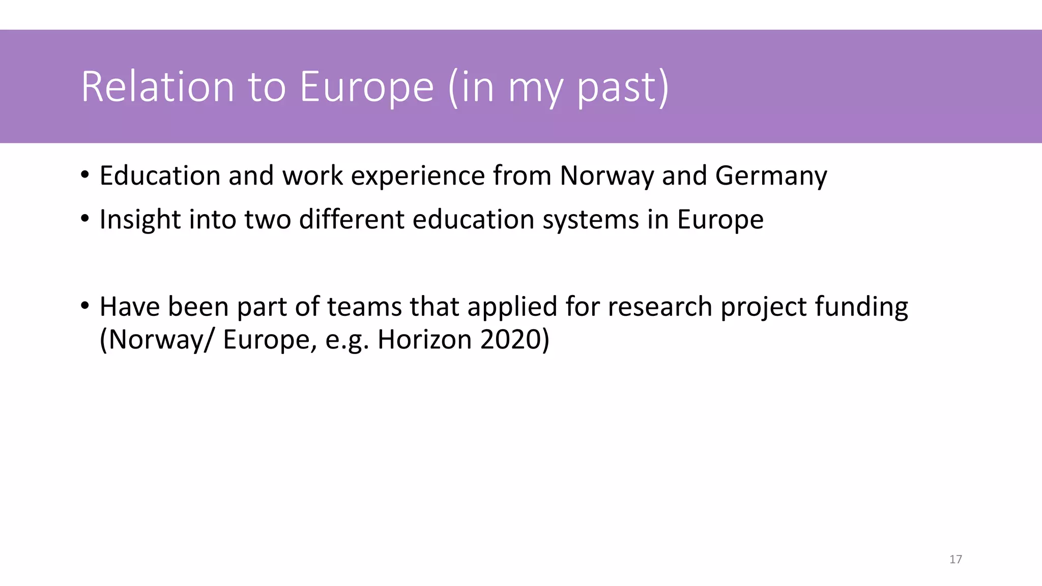 Relation to Europe (in my past)
• Education and work experience from Norway and Germany
• Insight into two different education systems in Europe
• Have been part of teams that applied for research project funding
(Norway/ Europe, e.g. Horizon 2020)
17
 