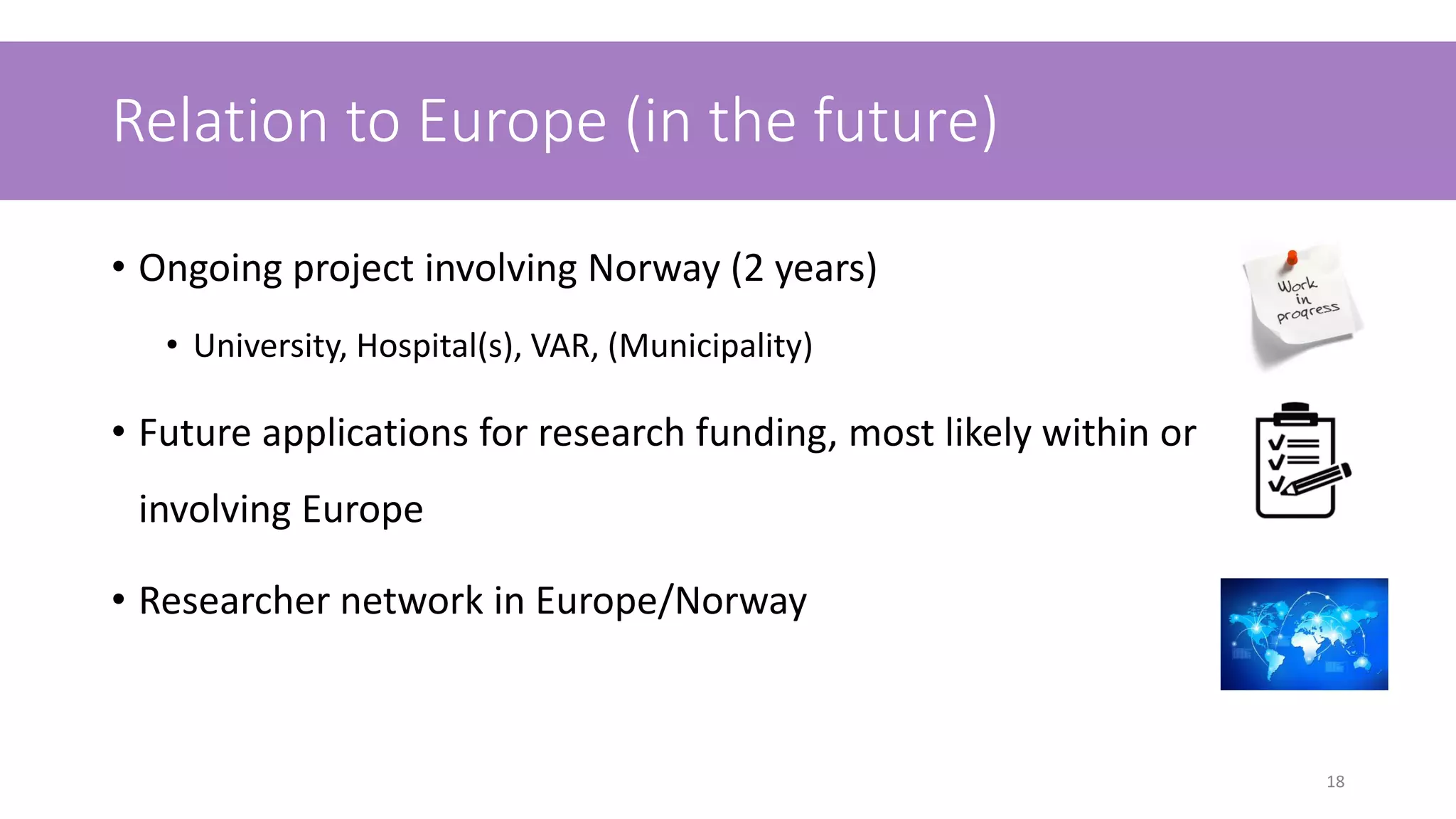 Relation to Europe (in the future)
• Ongoing project involving Norway (2 years)
• University, Hospital(s), VAR, (Municipality)
• Future applications for research funding, most likely within or
involving Europe
• Researcher network in Europe/Norway
18
 
