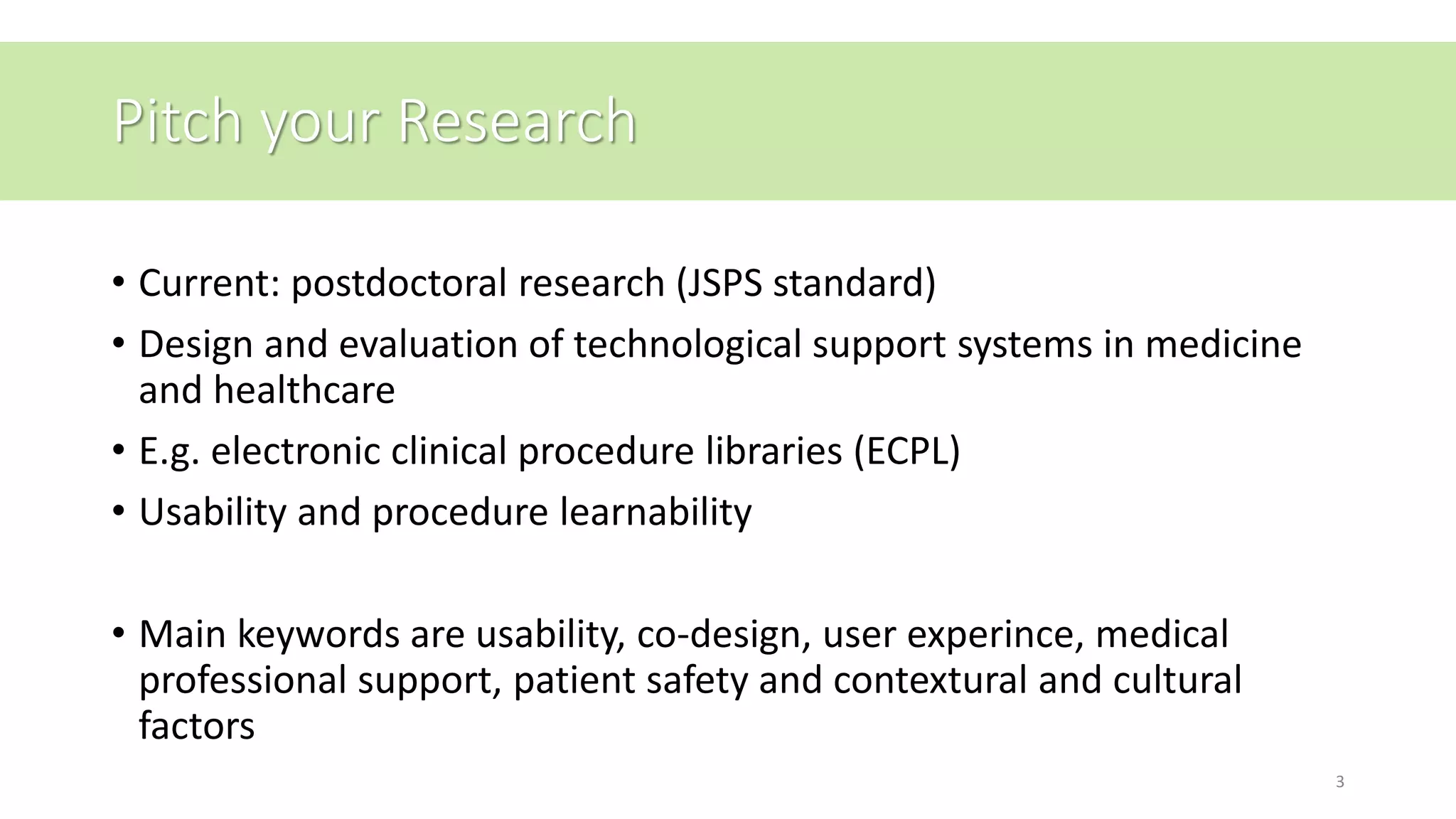 Pitch your Research
• Current: postdoctoral research (JSPS standard)
• Design and evaluation of technological support systems in medicine
and healthcare
• E.g. electronic clinical procedure libraries (ECPL)
• Usability and procedure learnability
• Main keywords are usability, co-design, user experince, medical
professional support, patient safety and contextural and cultural
factors
3
 