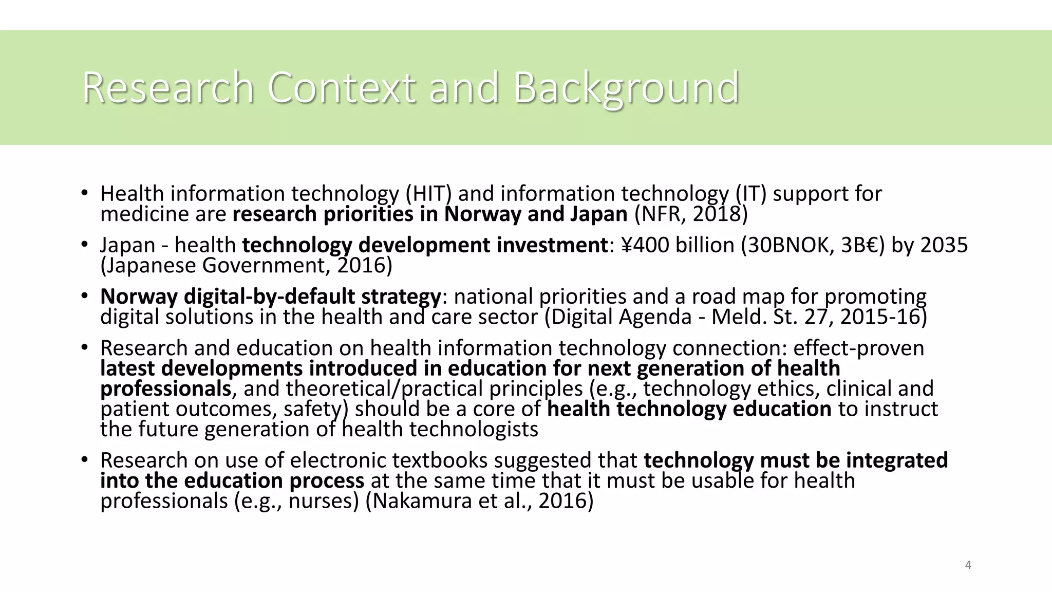 Research Context and Background
• Health information technology (HIT) and information technology (IT) support for
medicine are research priorities in Norway and Japan (NFR, 2018)
• Japan - health technology development investment: ¥400 billion (30BNOK, 3B€) by 2035
(Japanese Government, 2016)
• Norway digital-by-default strategy: national priorities and a road map for promoting
digital solutions in the health and care sector (Digital Agenda - Meld. St. 27, 2015-16)
• Research and education on health information technology connection: effect-proven
latest developments introduced in education for next generation of health
professionals, and theoretical/practical principles (e.g., technology ethics, clinical and
patient outcomes, safety) should be a core of health technology education to instruct
the future generation of health technologists
• Research on use of electronic textbooks suggested that technology must be integrated
into the education process at the same time that it must be usable for health
professionals (e.g., nurses) (Nakamura et al., 2016)
4
 