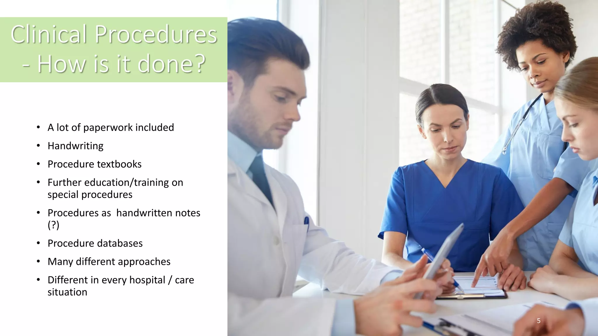 Clinical Procedures
- How is it done?
• A lot of paperwork included
• Handwriting
• Procedure textbooks
• Further education/training on
special procedures
• Procedures as handwritten notes
(?)
• Procedure databases
• Many different approaches
• Different in every hospital / care
situation
5
 