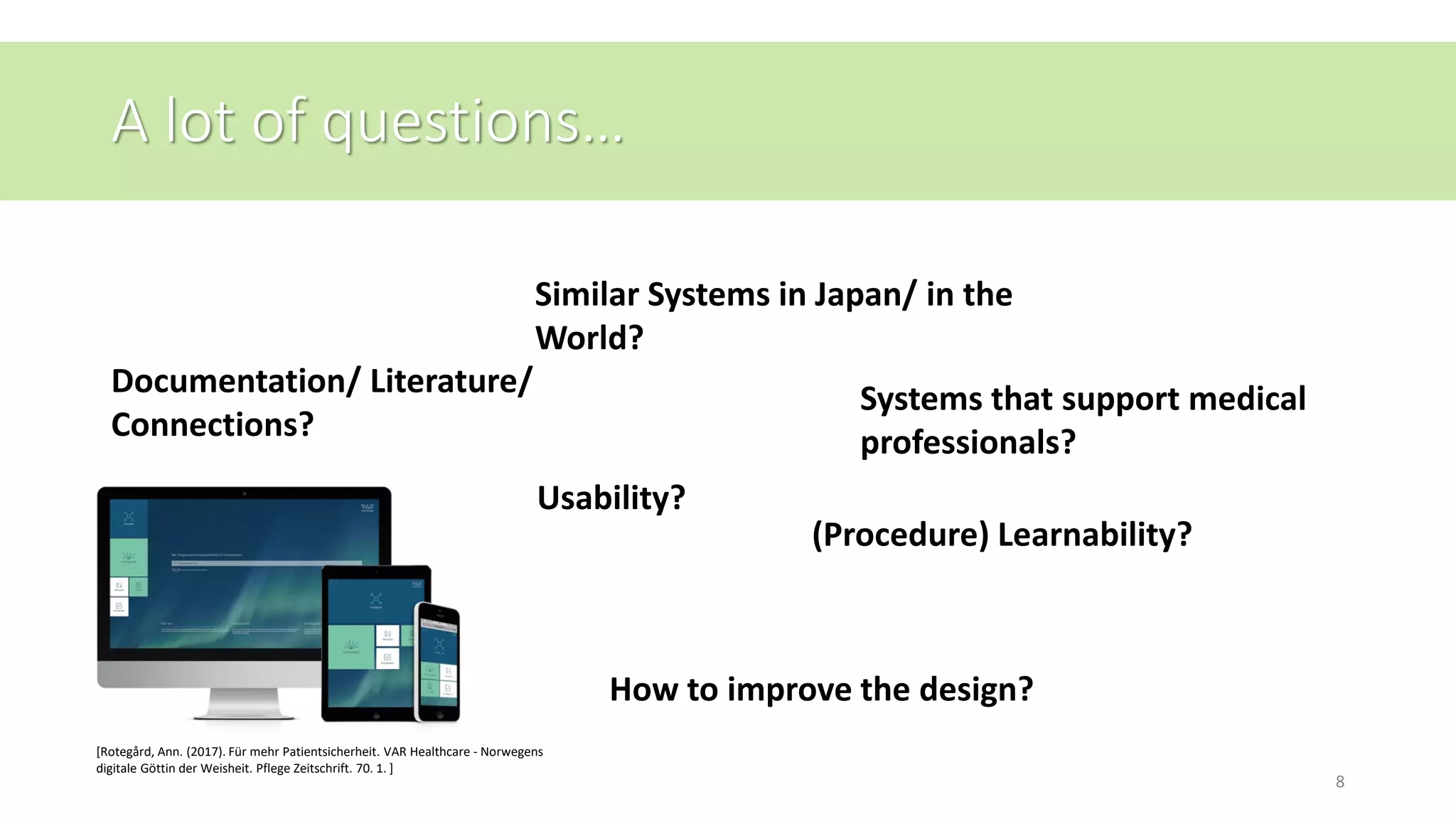 A lot of questions…
[Rotegård, Ann. (2017). Für mehr Patientsicherheit. VAR Healthcare - Norwegens
digitale Göttin der Weisheit. Pflege Zeitschrift. 70. 1. ]
8
Similar Systems in Japan/ in the
World?
Usability?
(Procedure) Learnability?
How to improve the design?
Systems that support medical
professionals?
Documentation/ Literature/
Connections?
 