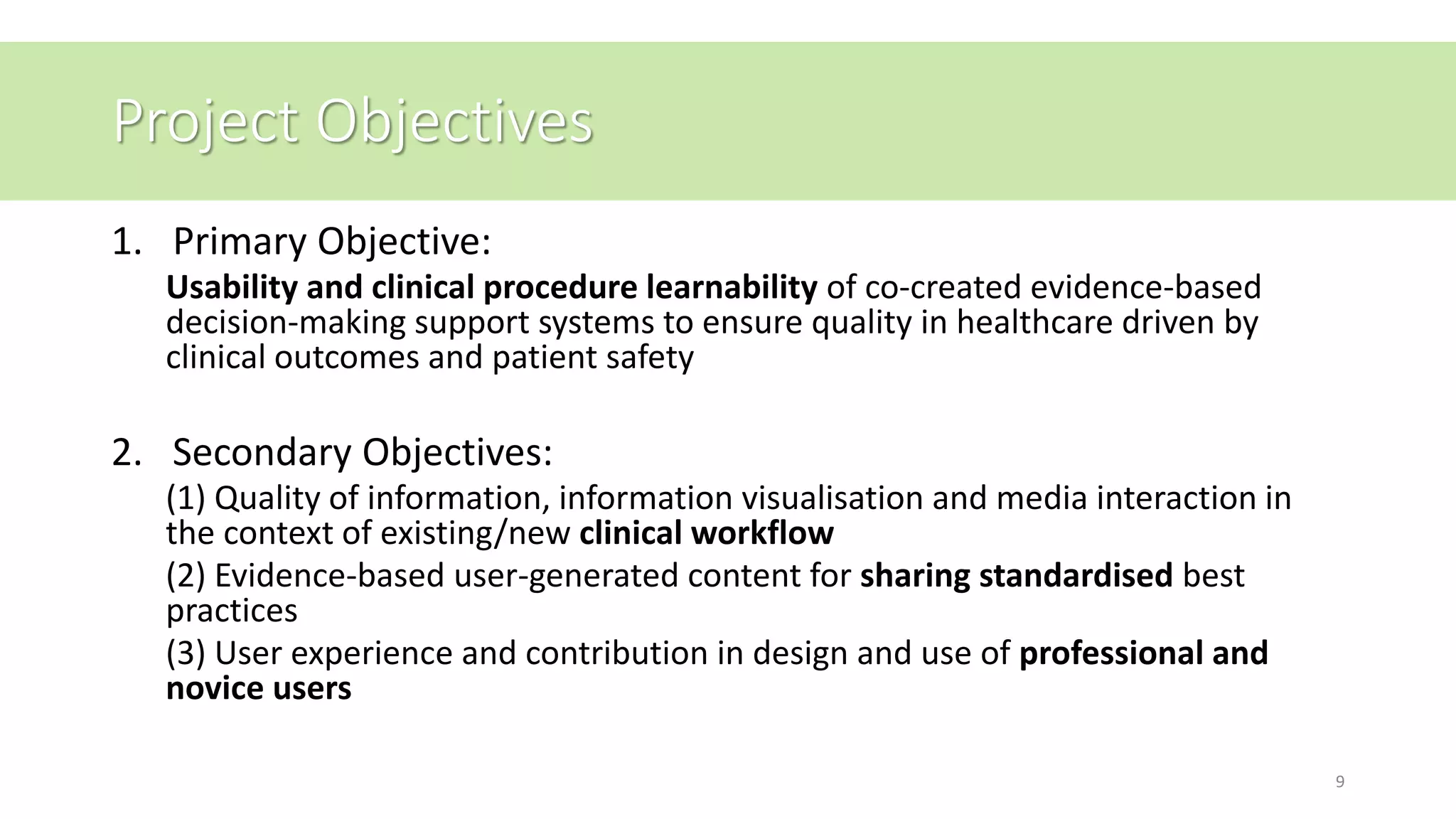Project Objectives
1. Primary Objective:
Usability and clinical procedure learnability of co-created evidence-based
decision-making support systems to ensure quality in healthcare driven by
clinical outcomes and patient safety
2. Secondary Objectives:
(1) Quality of information, information visualisation and media interaction in
the context of existing/new clinical workflow
(2) Evidence-based user-generated content for sharing standardised best
practices
(3) User experience and contribution in design and use of professional and
novice users
9
 