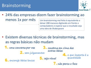 Brainstorming
• 24% das empresas dizem fazer brainstorming ao
  menos 1x por mês Um brainstorming mal feito é equivalente a
                            deixar 200 macacos digitando em frente a
                            computadores e esperar que o resultado seja
                            uma obra de Shakespeare



• Existem diversas técnicas de brainstorming, mas
  as regras básicas não mudam
 