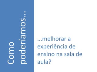 poderíamos...
                ...melhorar a
Como


                experiência de
                ensino na sala de
                aula?
 