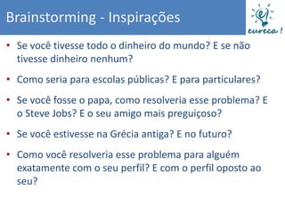 Brainstorming - Inspirações
• Se você tivesse todo o dinheiro do mundo? E se não
  tivesse dinheiro nenhum?
• Como seria para escolas públicas? E para particulares?
• Se você fosse o papa, como resolveria esse problema? E
  o Steve Jobs? E o seu amigo mais preguiçoso?
• Se você estivesse na Grécia antiga? E no futuro?
• Como você resolveria esse problema para alguém
  exatamente com o seu perfil? E com o perfil oposto ao
  seu?
 