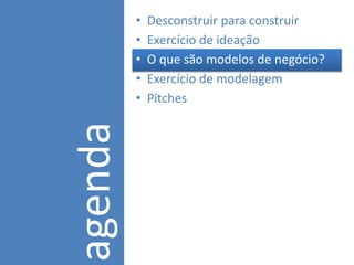 •   Desconstruir para construir
         •   Exercício de ideação
         •   O que são modelos de negócio?
         •   Exercício de modelagem
agenda   •   Pitches
 