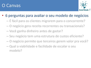 O Canvas
• 6 perguntas para avaliar o seu modelo de negócios
  – É fácil para os clientes migrarem para o concorrente?
  – O negócio gera receita recorrentes ou transacionais?
  – Você ganha dinheiro antes de gastar?
  – Seu negócio tem uma estrutura de custos eficiente?
  – O negócio permite que terceiros gerem valor pra você?
  – Qual a viabilidade e facilidade de escalar o seu
    modelo?
 