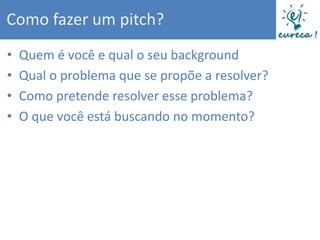 Como fazer um pitch?
•   Quem é você e qual o seu background
•   Qual o problema que se propõe a resolver?
•   Como pretende resolver esse problema?
•   O que você está buscando no momento?
 