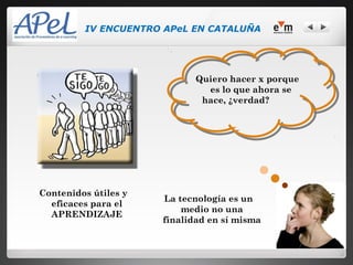 IV ENCUENTRO APeL EN CATALUÑA




                             Quiero hacer x porque
                               es lo que ahora se
                              hace, ¿verdad?




Contenidos útiles y
                      La tecnología es un
  eficaces para el
                          medio no una
  APRENDIZAJE
                      finalidad en sí misma
 