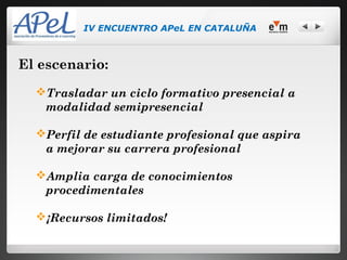 IV ENCUENTRO APeL EN CATALUÑA



El escenario:
  Trasladar un ciclo formativo presencial a
   modalidad semipresencial

  Perfil de estudiante profesional que aspira
   a mejorar su carrera profesional

  Amplia carga de conocimientos
   procedimentales

  ¡Recursos limitados!
 