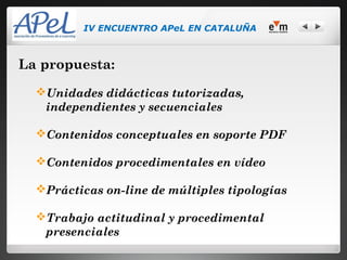 IV ENCUENTRO APeL EN CATALUÑA



La propuesta:
  Unidades didácticas tutorizadas,
   independientes y secuenciales

  Contenidos conceptuales en soporte PDF

  Contenidos procedimentales en vídeo

  Prácticas on-line de múltiples tipologías

  Trabajo actitudinal y procedimental
   presenciales
 