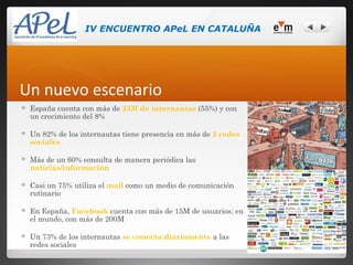IV ENCUENTRO APeL EN CATALUÑA




Un nuevo escenario
   España cuenta con más de 23M de internautas (55%) y con
    un crecimiento del 8%

   Un 82% de los internautas tiene presencia en más de 2 redes
    sociales

   Más de un 60% consulta de manera periódica las
    noticias/información

   Casi un 75% utiliza el mail como un medio de comunicación
    rutinario

   En España, Facebook cuenta con más de 15M de usuarios; en
    el mundo, con más de 200M

   Un 73% de los internautas se conecta diariamente a las
    redes sociales
 