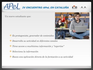 IV ENCUENTRO APeL EN CATALUÑA


Un nuevo estudiante que:




     Es protagonista, generador de contenidos

     Desarrolla su actividad en diferentes canales

     Tiene acceso a muchísima información y “expertise”

     Selecciona la información

     Busca una aplicación directa de la formación a su actividad
 