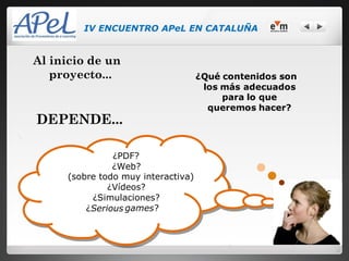 IV ENCUENTRO APeL EN CATALUÑA


Al inicio de un
   proyecto...                      ¿Qué contenidos son
                                     los más adecuados
                                         para lo que
                                      queremos hacer?
DEPENDE...

               ¿PDF?
               ¿Web?
     (sobre todo muy interactiva)
              ¿Vídeos?
          ¿Simulaciones?
         ¿Serious games?
 