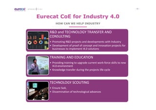 - 15 -APPROACH TO I4.0
Eurecat CoE for Industry 4.0
HOW CAN WE HELP INDUSTRY
R&D and TECHNOLOGY TRANSFER AND
CONSULTING
• Promoting R&D projects and developments with Industry
• Development of proof of concept and innovation projects for
businesses to implement I4.0 solutions
TRAINING AND EDUCATION
• Providing training to upgrade current work-force skills to new
I4.0 environment
• Knowledge transfer during the projects life cycle
TECHNOLOGY SCOUTING
• Ensure SoA,
• Dissemination of technological advances
 