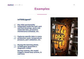 - 18 -APPROACH TO I4.0
Examples
inTOOLigent®
Key data permanently
integrated inside the tool: part
and tool drawings, parts and
meterials lists, preventive
maintenance schedule, etc.
Captures specific data in every
production cycle: temperature,
pressure, part validation, etc.
During the learning phase,
inTOOLigent generates a
diagnostic model
During runtime, the model
triggers closed loop actions, in
real time
 