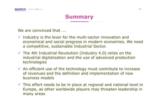 - 22 -APPROACH TO I4.0
Summary
We are convinced that ….
Industry is the lever for the multi-sector innovation and
economical and social progress in modern economies. We need
a competitive, sustainable Industrial Sector.
The 4th Industrial Revolution (Industry 4.0) relies on the
industrial digitalization and the use of advanced production
technologies
An efficient use of the technology must contribute to increase
of revenues and the definition and implementation of new
business models
This effort needs to be in place at regional and national level in
Europe, as other worldwide players may threaten leadership in
many areas
 