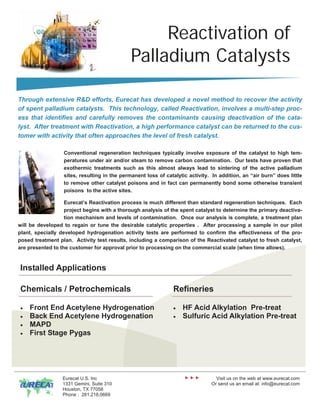 Reactivation of
                                              Palladium Catalysts

Through extensive R&D efforts, Eurecat has developed a novel method to recover the activity
of spent palladium catalysts. This technology, called Reactivation, involves a multi-step proc-
ess that identifies and carefully removes the contaminants causing deactivation of the cata-
lyst. After treatment with Reactivation, a high performance catalyst can be returned to the cus-
tomer with activity that often approaches the level of fresh catalyst.

                  Conventional regeneration techniques typically involve exposure of the catalyst to high tem-
                  peratures under air and/or steam to remove carbon contamination. Our tests have proven that
                  exothermic treatments such as this almost always lead to sintering of the active palladium
                  sites, resulting in the permanent loss of catalytic activity. In addition, an “air burn” does little
                  to remove other catalyst poisons and in fact can permanently bond some otherwise transient
                  poisons to the active sites.

                   Eurecat’s Reactivation process is much different than standard regeneration techniques. Each
                   project begins with a thorough analysis of the spent catalyst to determine the primary deactiva-
                   tion mechanism and levels of contamination. Once our analysis is complete, a treatment plan
will be developed to regain or tune the desirable catalytic properties . After processing a sample in our pilot
plant, specially developed hydrogenation activity tests are performed to confirm the effectiveness of the pro-
posed treatment plan. Activity test results, including a comparison of the Reactivated catalyst to fresh catalyst,
are presented to the customer for approval prior to processing on the commercial scale (when time allows).



Installed Applications

Chemicals / Petrochemicals                                     Refineries

•   Front End Acetylene Hydrogenation                          •   HF Acid Alkylation Pre-treat
•   Back End Acetylene Hydrogenation                           •   Sulfuric Acid Alkylation Pre-treat
•   MAPD
•   First Stage Pygas




                  Eurecat U.S. Inc                                               Visit us on the web at www.eurecat.com
                  1331 Gemini, Suite 310                                       Or send us an email at: info@eurecat.com
                  Houston, TX 77058
                  Phone : 281.218.0669
 