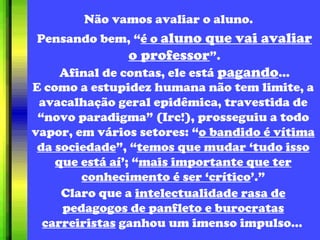 Não vamos avaliar o aluno.  Pensando bem, “ é o  aluno que vai avaliar o professor ”. Afinal de contas, ele está  pagando ... E como a estupidez humana não tem limite, a avacalhação geral epidêmica, travestida de “novo paradigma” (Irc!), prosseguiu a todo vapor, em vários setores: “ o bandido é vítima da sociedade ”, “ temos que mudar ‘tudo isso que está aí ’; “ mais importante que ter conhecimento é ser ‘crítico ’.” Claro que a  intelectualidade rasa de pedagogos de panfleto e burocratas carreiristas  ganhou um imenso impulso...   