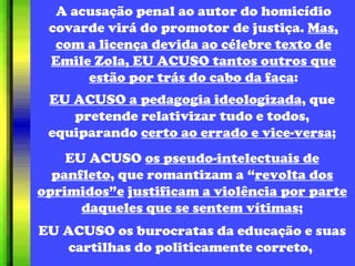 A acusação penal ao autor do homicídio covarde virá do promotor de justiça.  Mas, com a licença devida ao célebre texto de Emile Zola, EU ACUSO tantos outros que estão por trás do cabo da faca : EU ACUSO a pedagogia ideologizada , que pretende relativizar tudo e todos, equiparando  certo ao errado e vice-versa ; EU ACUSO  os pseudo-intelectuais de panfleto , que romantizam a “ revolta dos oprimidos”e   justificam a violência por parte daqueles que se sentem vítimas ; EU ACUSO os burocratas da educação e suas cartilhas do politicamente correto,  