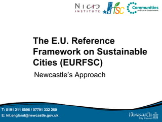 The E.U. Reference Framework on Sustainable Cities (EURFSC) Newcastle’s Approach T: 0191 211 5098 / 07791 332 250  E: kit.england@newcastle.gov.uk  