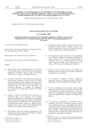 L 36/6               EN                         Official Journal of the European Union                                            8.2.2007


                Corrigendum to Council Regulation (EC) No 1967/2006 of 21 December 2006 concerning
             management measures for the sustainable exploitation of fishery resources in the Mediterranean Sea,
                    amending Regulation (EEC) No 2847/93 and repealing Regulation (EC) No 1626/94
                                   (Official Journal of the European Union L 409 of 30 December 2006)



             Regulation (EC) No 1967/2006 should read as follows:



                                           COUNCIL REGULATION (EC) No 1967/2006
                                                        of 21 December 2006
                 concerning management measures for the sustainable exploitation of fishery resources in the
                   Mediterranean Sea, amending Regulation (EEC) No 2847/93 and repealing Regulation (EC)
                                                        No 1626/94


THE COUNCIL OF THE EUROPEAN UNION,                                     (5)   The Community has undertaken to apply the precautionary
                                                                             approach in taking measures designed to protect and
                                                                             conserve living aquatic resources and marine ecosystems
Having regard to the Treaty establishing the European Commu-                 and to provide for their sustainable exploitation.
nity, and in particular Article 37 thereof,


Having regard to the proposal from the Commission,                     (6)   The management system provided for in this Regulation
                                                                             covers operations relating to the fishing of Mediterranean
                                                                             stocks carried out by Community vessels whether in
Having regard to the opinion of the European Parliament,                     Community waters or in international waters, by third
                                                                             country vessels in Member States fishing zones or by
Whereas:                                                                     citizens of the Union in the Mediterranean High Sea.


(1)   The provisions of Council Regulation (EC) No 2371/2002           (7)   However, so that scientific research is not impeded, this
      of 20 December 2002 on the conservation and sustainable                Regulation should not apply to any operations required for
      exploitation of fisheries resources under the Common                   the purposes of such research.
      Fisheries Policy (1) apply to the Mediterranean Sea.


(2)   By Decision 98/392/EC (2) the Council has concluded the          (8)   It is necessary to establish an effective management
      United Nations Convention on the Law of the Sea, which                 framework, through an appropriate sharing of responsi-
      contains principles and rules relating to the conservation             bilities between the Community and the Member States.
      and management of the living resources of the high seas. In
      accordance with the rules of that Convention, the
      Community endeavours to coordinate the management                (9)   The strict protection of certain marine species already
      and conservation of living aquatic resources with other
                                                                             afforded by Council Directive 92/43/EEC of 21 May 1992
      coastal States.
                                                                             on the conservation of natural habitats and of wild fauna
                                                                             and flora (4) and applicable to marine waters under Member
(3)   Pursuant to Decision 98/416/EC (3) the Community is a                  States’ sovereignty should be extended to the Mediterranean
      Contracting Party to the Agreement on the General                      High Sea.
      Fisheries Commission of the Mediterranean, (hereinafter
      the GFCM). The GFCM agreement provides a framework for
      regional cooperation on the conservation and management          (10) Council Decision 1999/800/EC of 22 October 1999 on
      of Mediterranean marine resources by adopting recom-                   concluding the Protocol concerning specially protected
      mendations in the area covered by the GFCM Agreement                   areas and biological diversity in the Mediterranean, and on
      which become binding on the Contracting Parties.                       accepting the annexes to that Protocol (Barcelona Conven-
                                                                             tion) (5), provides, in addition to the provisions relating to
                                                                             the conservation of sites of Mediterranean importance, for
(4)   The biological, social and economic characteristics of the             drawing up lists of endangered or threatened species and
      Mediterranean fisheries require the Community to establish             species whose exploitation is regulated.
      a specific management framework.
                                                                       (4) OJ L 206, 22.7.1992, p. 7. Directive as last amended by Regulation
(1) OJ L 358, 31.12.2002, p. 59.                                           (EC) No 1882/2003 of the European Council and of the Council (OJ
(2) OJ L 179, 23.6.1998, p. 1.                                             L 284, 31.10.2003, p. 1).
(3) OJ L 190, 4.7.1998, p. 34.                                         (5) OJ L 322, 14.12.1999, p. 1.
 