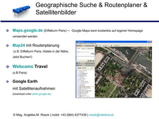 Geographische Suche & Routenplaner & Satellitenbilder Maps.google.de   (Eiffelturm Paris)   –  Google Maps kann kostenlos auf eigener Homepage verwendet werden Map24   mit Routenplanung  (z.B. Eiffelturm Paris, Hotels in der Nähe, Jetzt Buchen!)  Webcams  Travel   (z.B Paris) Google Earth  mit Satellitenaufnahmen (download unter  earth.google.de )  