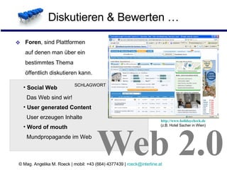 Diskutieren & Bewerten … Foren , sind Plattformen  auf denen man über ein  bestimmtes Thema  öffentlich diskutieren kann. Social Web   Das Web sind wir!  User generated Content   User erzeugen Inhalte Word of mouth    Mundpropagande im Web Web 2.0 SCHLAGWORT http://www.holidaycheck.de (z.B. Hotel Sacher in Wien) 
