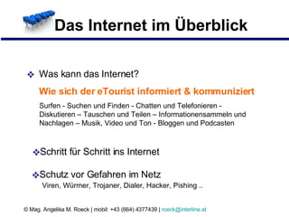 Das Internet im Überblick Was kann das Internet?  Wie sich der eTourist informiert & kommuniziert Surfen - Suchen und Finden - Chatten und Telefonieren - Diskutieren – Tauschen und Teilen – Informationensammeln und Nachlagen – Musik, Video und Ton - Bloggen und Podcasten Schritt für Schritt ins Internet Schutz vor Gefahren im Netz Viren, Würmer, Trojaner, Dialer, Hacker, Pishing .. 