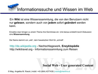 Informationssuche und Wissen im Web Ein  Wiki  ist eine Wissenssammlung, die von den Benutzern nicht nur  gelesen , sondern auch von  jedem  sofort  geändert  werden kann.  Einzelne User bringen zu einem Thema ihre Kenntnisse ein. Und daraus entsteht durch Diskussion eine  Wissensammlung   Der Name stammt von „wiki“, dem hawaiischen Wort für „schnell“.   http:// de.wikipedia.org   - Nachschlagewerk,  Enzyklopädie http://wikitravel.org - Informationssammlung zum Reisen Web 2.0 Social Web - User generated Content 