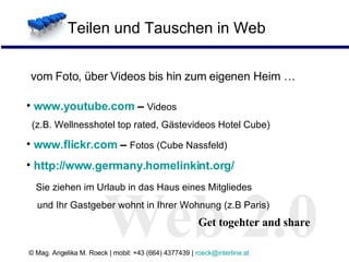 Teilen und Tauschen in Web Web 2.0 vom Foto, über Videos bis hin zum eigenen Heim … Web 2.0 Get togehter and share www.youtube.com  –  Videos    (z.B. Wellnesshotel top rated, Gästevideos Hotel Cube) www.flickr.com  –  Fotos (Cube Nassfeld) http://www.germany.homelinkint.org/   Sie ziehen im Urlaub in das Haus eines Mitgliedes    und Ihr Gastgeber wohnt in Ihrer Wohnung (z.B Paris) 
