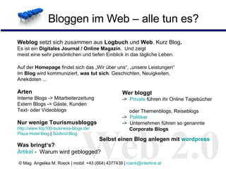 Bloggen im Web – alle tun es? Web 2.0 Web 2.0 Selbst einen Blog anlegen mit  wordpress Wer bloggt ->  Private  führen ihr Online Tagebücher    oder Themenblogs, Reiseblogs ->  Politiker  ->  Unternehmen führen so genannte    Corporate Blogs   Weblog  setzt sich zusammen aus  Logbuch  und  Web . Kurz Blog . Es ist ein  Digitales Journal / Online Magazin .  Und zeigt meist eine sehr persönlichen und tiefen Einblick in das tägliche Leben. Auf der  Homepage  findet sich das „Wir über uns“, „unsere Leistungen“ Im  Blog  wird kommuniziert,  was tut sich . Geschichten, Neuigkeiten,  Anekdoten ...  Arten Interne Blogs -> Mitarbeiterzeitung  Extern Blogs -> Gäste, Kunden Text- oder Videoblogs Nur wenige Tourismusbloggs  http://www.top100-business-blogs.de/ Plaza  Hotel  Blog   |  Südtirol  Blog Was bringt‘s? Artikel  -  Warum wird geblogged? 
