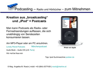 Podcasting –  Radio und Hörbücher  - zum Mitnehmen  IPode von Apple Kreation aus „broadcasting“  und „iPod“ = Postcasts Man kann Podcasts als Radio- oder Fernsehsendungen auffassen, die sich unabhängig von Sendezeiten konsumieren lassen.   Am MP3-Player oder am PC anzuhören. Lonely  Planet  Podcasts Audio Book – Audio CD (z.B.  Paris ) Hör mal bei Ikea rein Märchenpodcast Tipp: Ipod Suchmaschine  podster.de 