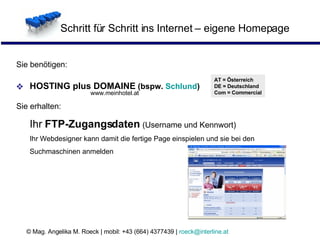 Schritt für Schritt ins Internet – eigene Homepage Sie benötigen: HOSTING plus DOMAINE  (bspw.  Schlund ) Sie erhalten: Ihr  FTP-Zugangsdaten  (Username und Kennwort) Ihr Webdesigner kann damit die fertige Page einspielen und sie bei den Suchmaschinen anmelden AT = Österreich DE = Deutschland Com = Commercial www.meinhotel.at 