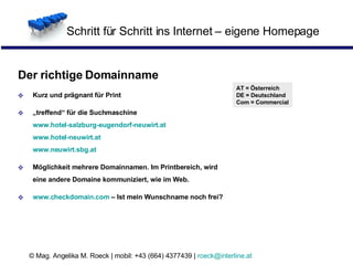 Schritt für Schritt ins Internet – eigene Homepage Der richtige Domainname Kurz und prägnant für Print „ treffend“ für die Suchmaschine www.hotel-salzburg-eugendorf-neuwirt.at www.hotel-neuwirt.at www.neuwirt.sbg.at Möglichkeit mehrere Domainnamen. Im Printbereich, wird eine andere Domaine kommuniziert, wie im Web.  www.checkdomain.com  – Ist mein Wunschname noch frei? AT = Österreich DE = Deutschland Com = Commercial 
